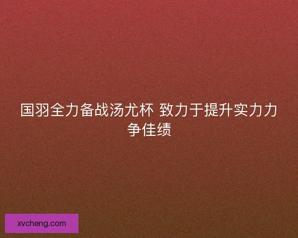国羽全力备战汤尤杯 致力于提升实力力争佳绩