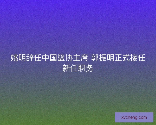 姚明辞任中国篮协主席 郭振明正式接任新任职务
