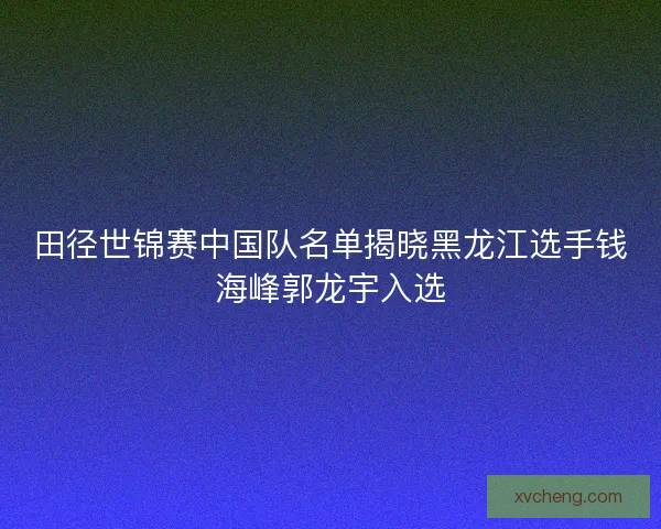 田径世锦赛中国队名单揭晓黑龙江选手钱海峰郭龙宇入选