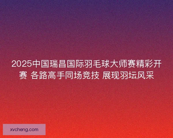 2025中国瑞昌国际羽毛球大师赛精彩开赛 各路高手同场竞技 展现羽坛风采