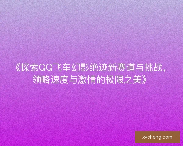 《探索QQ飞车幻影绝迹新赛道与挑战，领略速度与激情的极限之美》