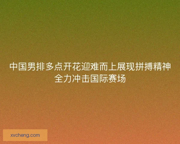 中国男排多点开花迎难而上展现拼搏精神全力冲击国际赛场