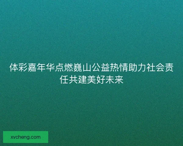体彩嘉年华点燃巍山公益热情助力社会责任共建美好未来