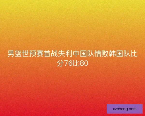 男篮世预赛首战失利中国队惜败韩国队比分76比80