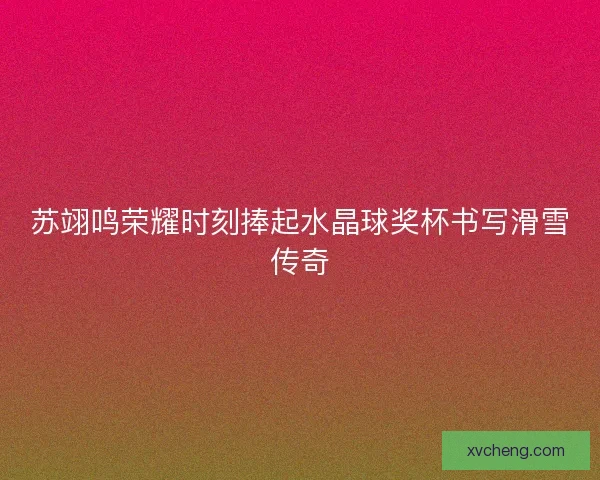 苏翊鸣荣耀时刻捧起水晶球奖杯书写滑雪传奇 苏翊鸣荣耀时刻捧起水晶球奖杯书写滑雪传奇