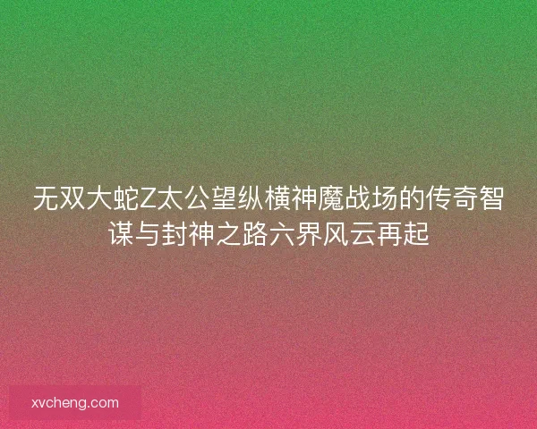 无双大蛇Z太公望纵横神魔战场的传奇智谋与封神之路六界风云再起