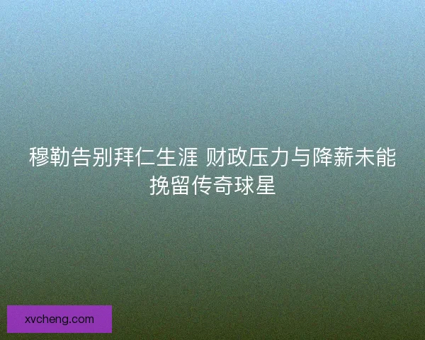 穆勒告别拜仁生涯 财政压力与降薪未能挽留传奇球星