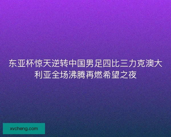 东亚杯惊天逆转中国男足四比三力克澳大利亚全场沸腾再燃希望之夜 东亚杯惊天逆转中国男足四比三力克澳大利亚全场沸腾再燃希望之夜