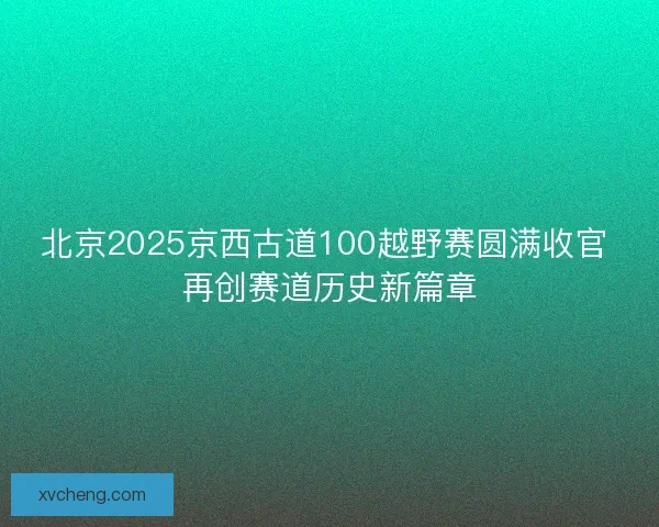 北京2025京西古道100越野赛圆满收官 再创赛道历史新篇章