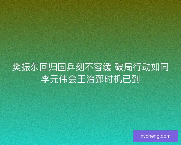 樊振东回归国乒刻不容缓 破局行动如同李元伟会王治郅时机已到