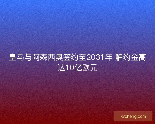 皇马与阿森西奥签约至2031年 解约金高达10亿欧元 皇马与阿森西奥签约至2031年 解约金高达10亿欧元