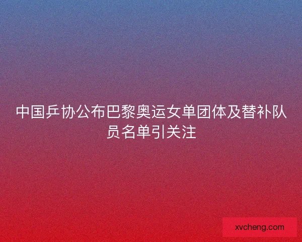 中国乒协公布巴黎奥运女单团体及替补队员名单引关注