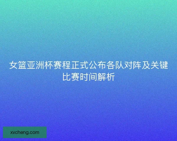 女篮亚洲杯赛程正式公布各队对阵及关键比赛时间解析