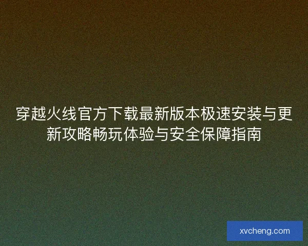 穿越火线官方下载最新版本极速安装与更新攻略畅玩体验与安全保障指南