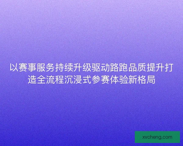 以赛事服务持续升级驱动路跑品质提升打造全流程沉浸式参赛体验新格局