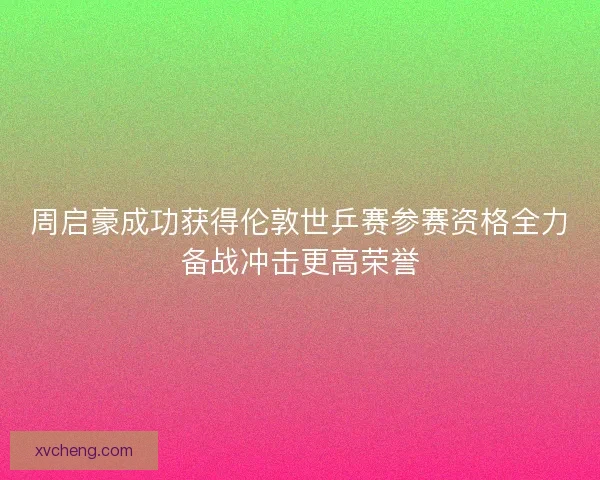 周启豪成功获得伦敦世乒赛参赛资格全力备战冲击更高荣誉