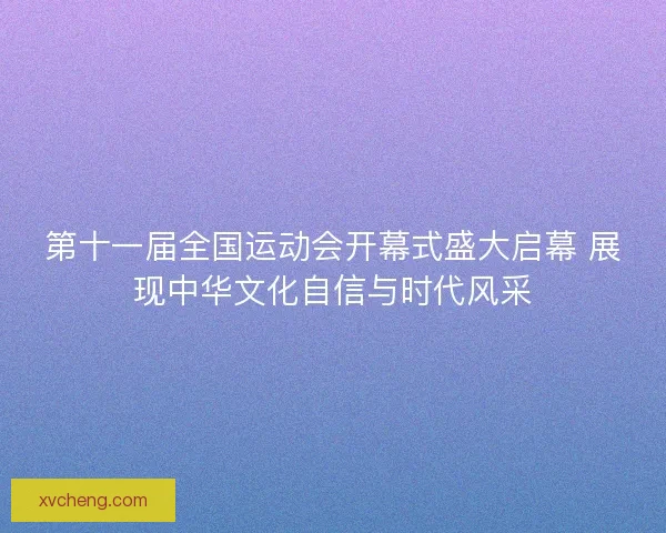 第十一届全国运动会开幕式盛大启幕 展现中华文化自信与时代风采 第十一届全国运动会开幕式盛大启幕 展现中华文化自信与时代风采