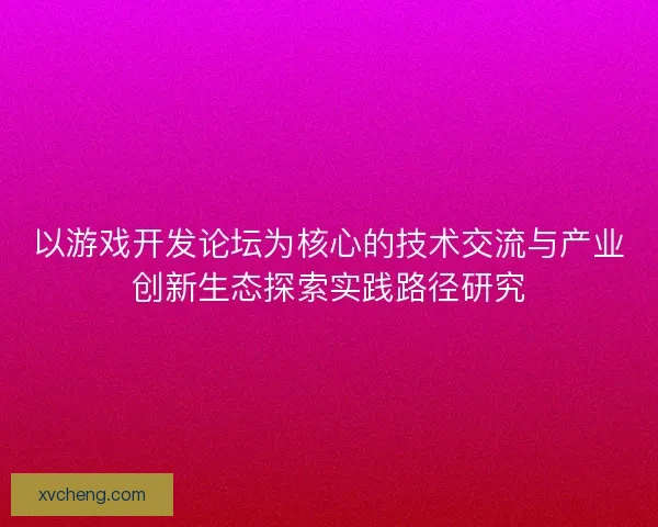以游戏开发论坛为核心的技术交流与产业创新生态探索实践路径研究 以游戏开发论坛为核心的技术交流与产业创新生态探索实践路径研究