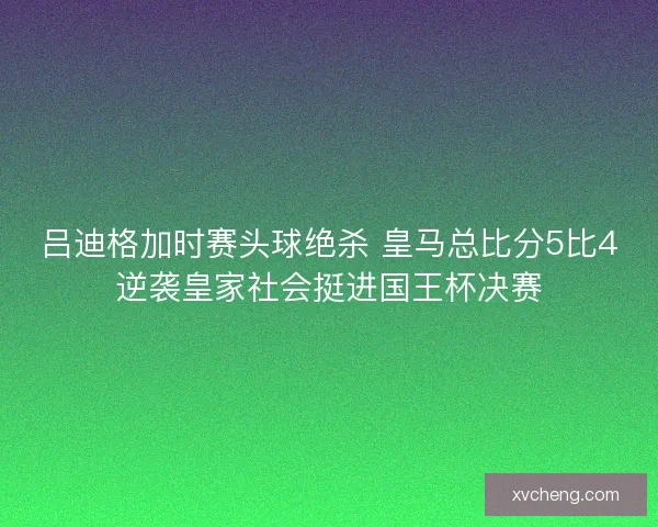 吕迪格加时赛头球绝杀 皇马总比分5比4逆袭皇家社会挺进国王杯决赛 吕迪格加时赛头球绝杀 皇马总比分5比4逆袭皇家社会挺进国王杯决赛