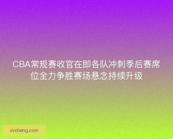 CBA常规赛收官在即各队冲刺季后赛席位全力争胜赛场悬念持续升级