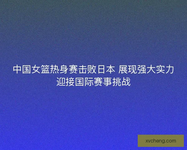 中国女篮热身赛击败日本 展现强大实力迎接国际赛事挑战
