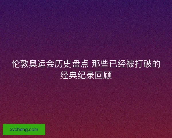 伦敦奥运会历史盘点 那些已经被打破的经典纪录回顾