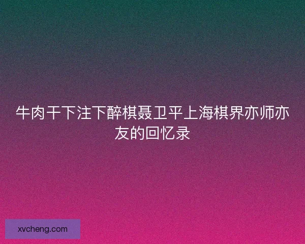 牛肉干下注下醉棋聂卫平上海棋界亦师亦友的回忆录
